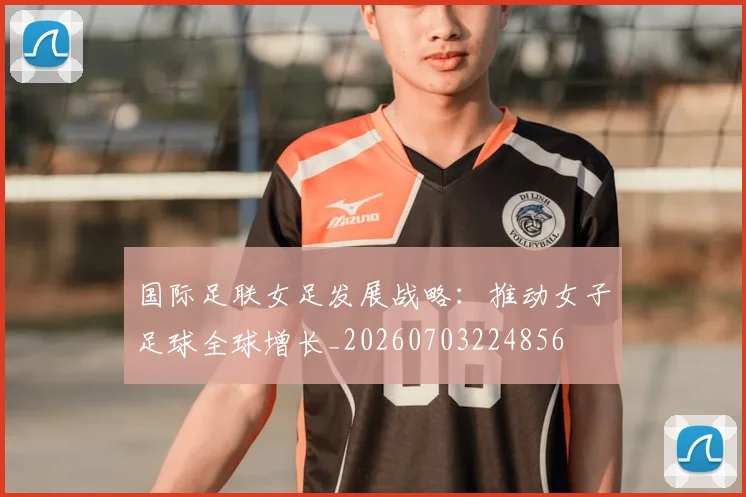 国际足联女足发展战略:推动女子足球全球增长_20260703224856