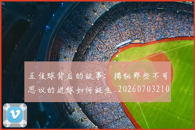 五佳球背后的故事：揭秘那些不可思议的进球如何诞生_20260703210909