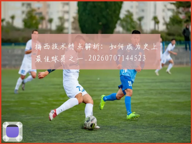 梅西技术特点解析：如何成为史上最佳球员之一_20260707144523