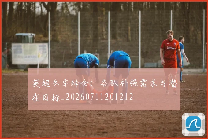英超冬季转会：各队补强需求与潜在目标_20260711201212