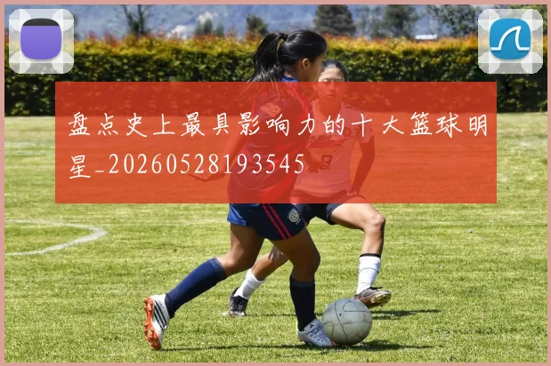 盘点史上最具影响力的十大篮球明星_20260528193545