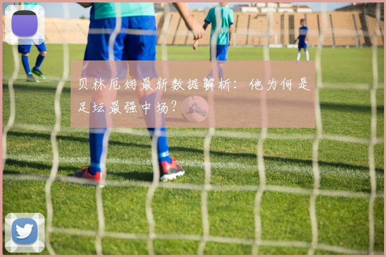 贝林厄姆最新数据解析：他为何是足坛最强中场？