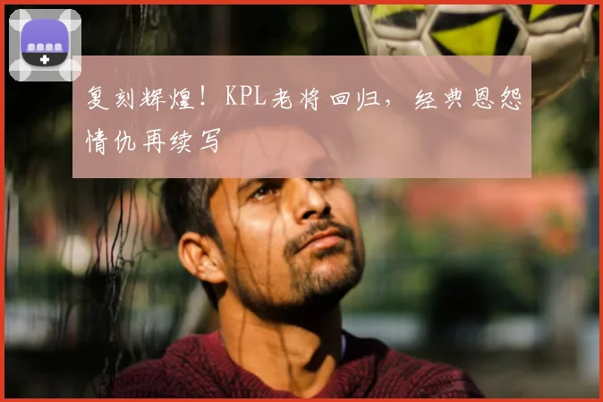 复刻辉煌！KPL老将回归，经典恩怨情仇再续写