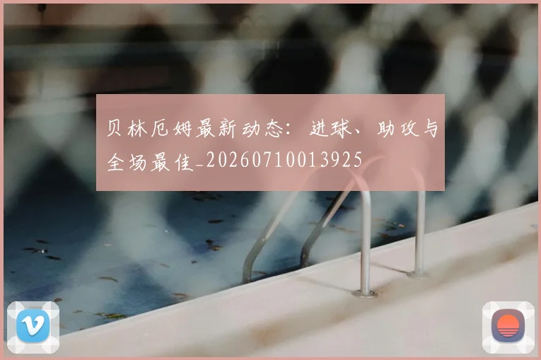 贝林厄姆最新动态：进球、助攻与全场最佳_20260710013925