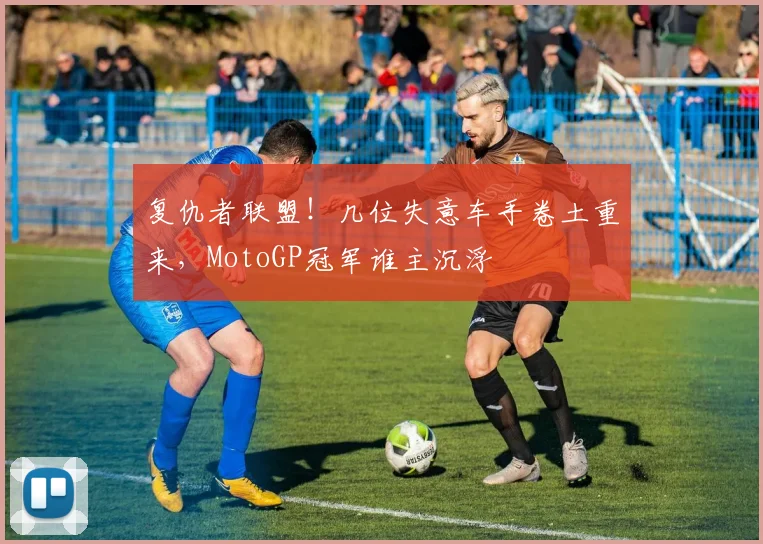 复仇者联盟！几位失意车手卷土重来，MotoGP冠军谁主沉浮