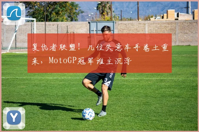 复仇者联盟！几位失意车手卷土重来，MotoGP冠军谁主沉浮