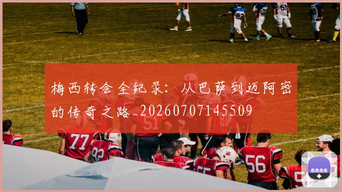 梅西转会全纪录：从巴萨到迈阿密的传奇之路_20260707145509