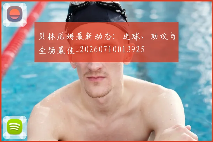 贝林厄姆最新动态:进球、助攻与全场最佳_20260710013925