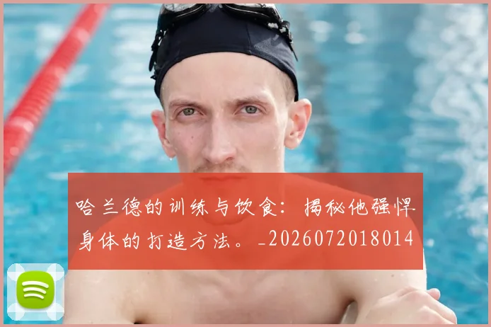 哈兰德的训练与饮食：揭秘他强悍身体的打造方法。_20260720180149