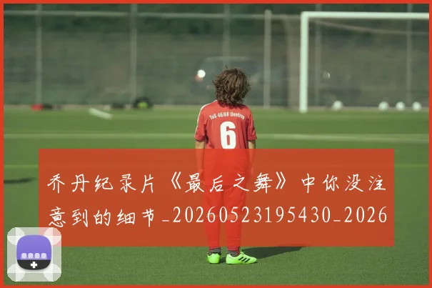 乔丹纪录片《最后之舞》中你没注意到的细节_20260523195430_20260703210553