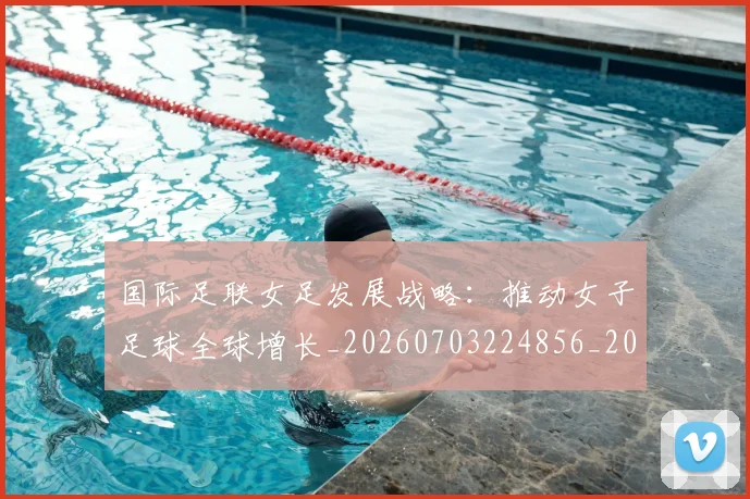 国际足联女足发展战略：推动女子足球全球增长_20260703224856_20260719170221