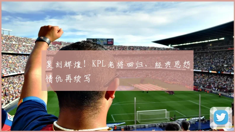 复刻辉煌!KPL老将回归,经典恩怨情仇再续写