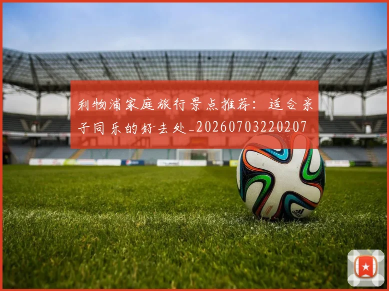 利物浦家庭旅行景点推荐：适合亲子同乐的好去处_20260703220207