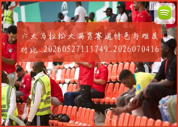 六大马拉松大满贯赛道特色与难度对比_20260527111749_20260704165531