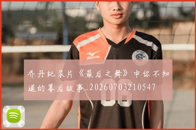 乔丹纪录片《最后之舞》中你不知道的幕后故事_20260703210547