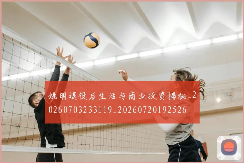 姚明退役后生活与商业投资揭秘_20260703233119_20260720192526