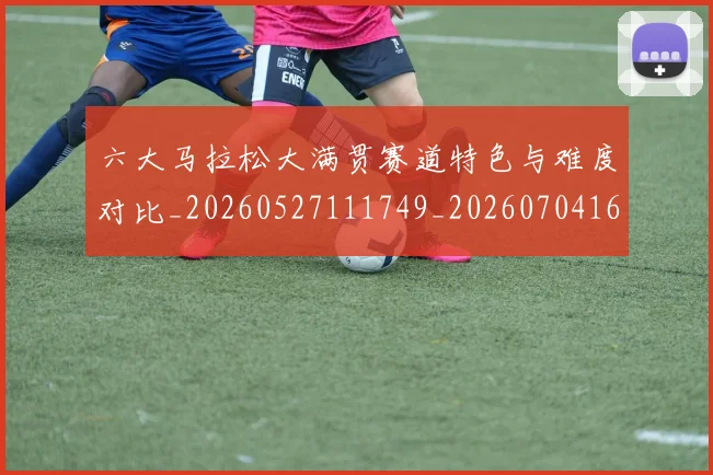 六大马拉松大满贯赛道特色与难度对比_20260527111749_20260704165531