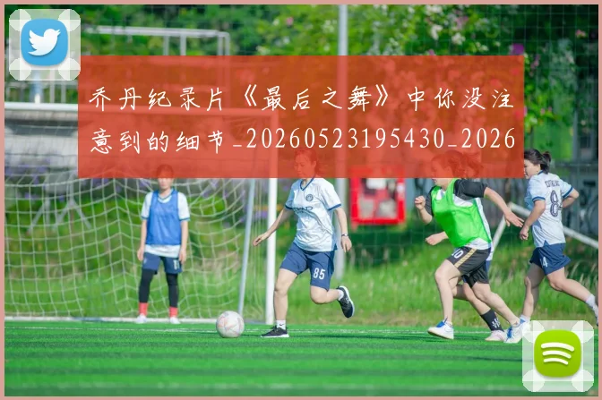 乔丹纪录片《最后之舞》中你没注意到的细节_20260523195430_20260703210553