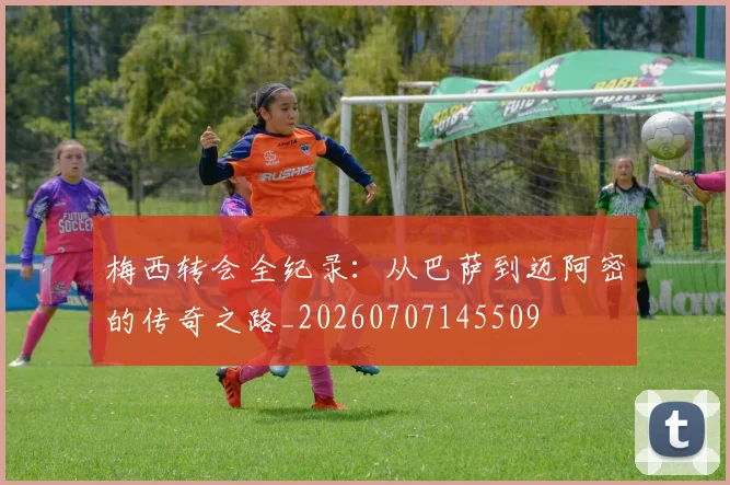 梅西转会全纪录:从巴萨到迈阿密的传奇之路_20260707145509