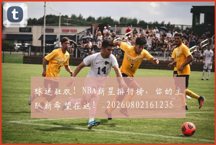 球迷狂欢！NBA新星排行榜，你的主队新希望在这！_20260802161235